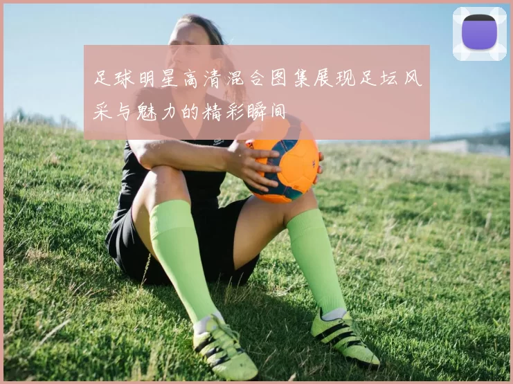足球明星高清混合图集展现足坛风采与魅力的精彩瞬间