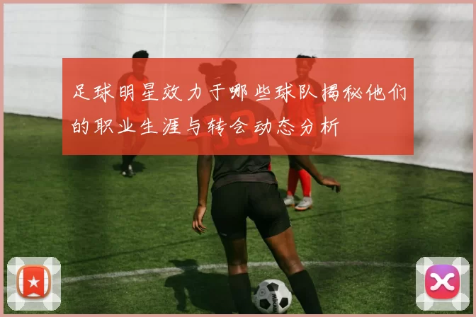 足球明星效力于哪些球队揭秘他们的职业生涯与转会动态分析