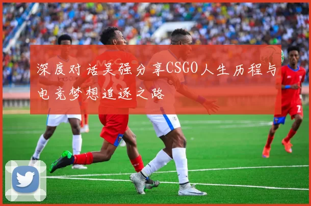 深度对话吴强分享CSGO人生历程与电竞梦想追逐之路