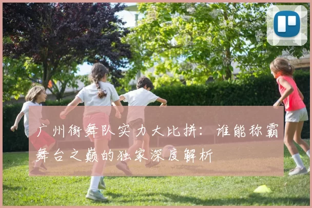 广州街舞队实力大比拼：谁能称霸舞台之巅的独家深度解析
