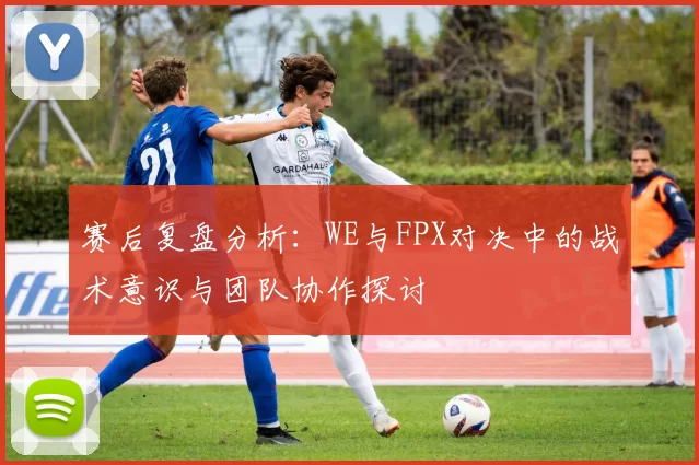赛后复盘分析：WE与FPX对决中的战术意识与团队协作探讨
