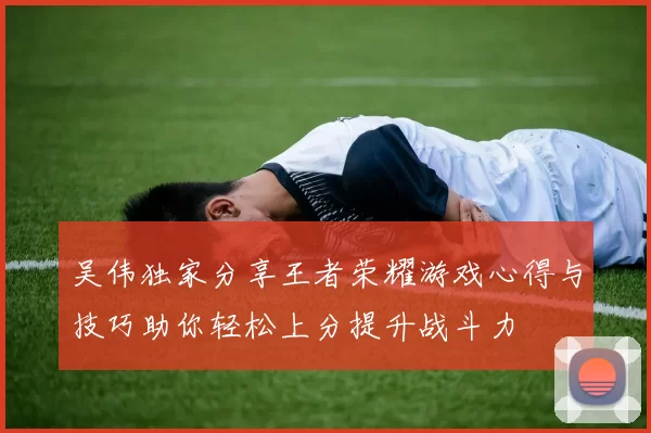 吴伟独家分享王者荣耀游戏心得与技巧助你轻松上分提升战斗力