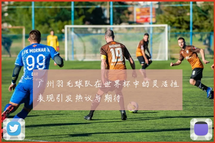 广州羽毛球队在世界杯中的灵活性表现引发热议与期待