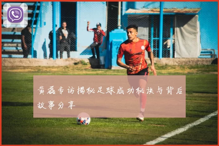 黄磊专访揭秘足球成功秘诀与背后故事分享