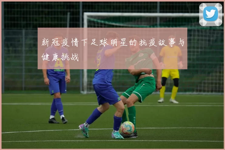 新冠疫情下足球明星的抗疫故事与健康挑战