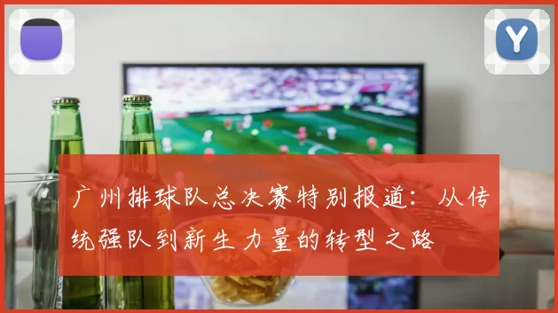 广州排球队总决赛特别报道：从传统强队到新生力量的转型之路