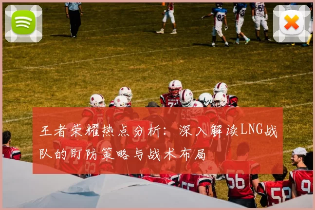 王者荣耀热点分析：深入解读LNG战队的盯防策略与战术布局