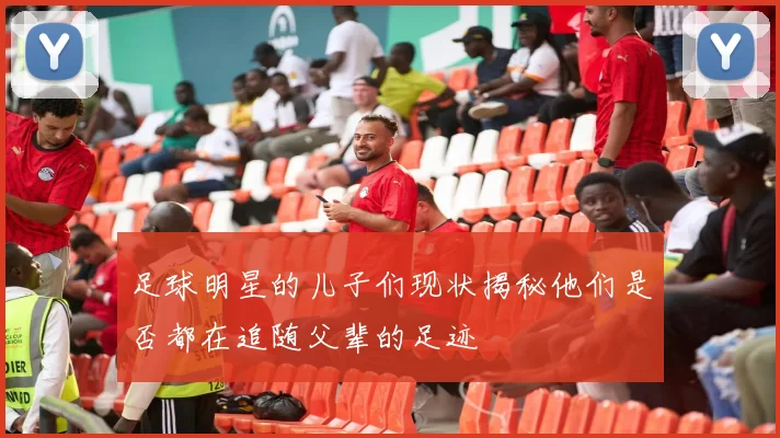 足球明星的儿子们现状揭秘他们是否都在追随父辈的足迹