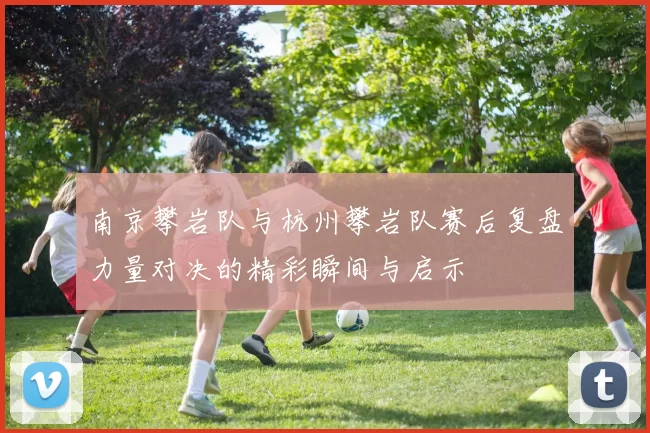 南京攀岩队与杭州攀岩队赛后复盘力量对决的精彩瞬间与启示