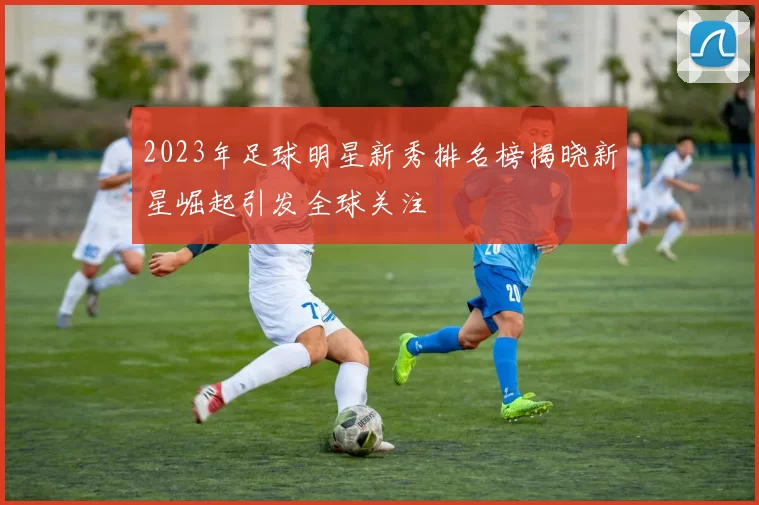 2023年足球明星新秀排名榜揭晓新星崛起引发全球关注