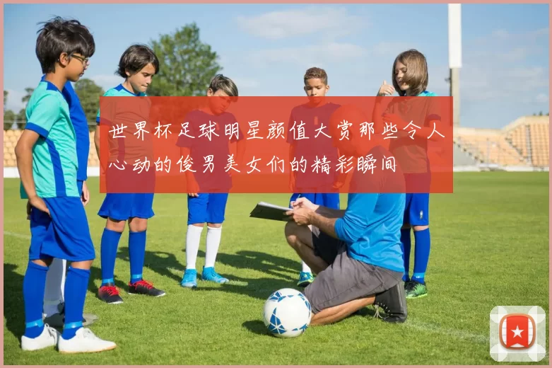 世界杯足球明星颜值大赏那些令人心动的俊男美女们的精彩瞬间