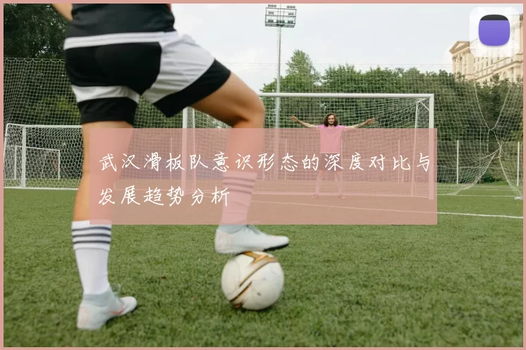 武汉滑板队意识形态的深度对比与发展趋势分析