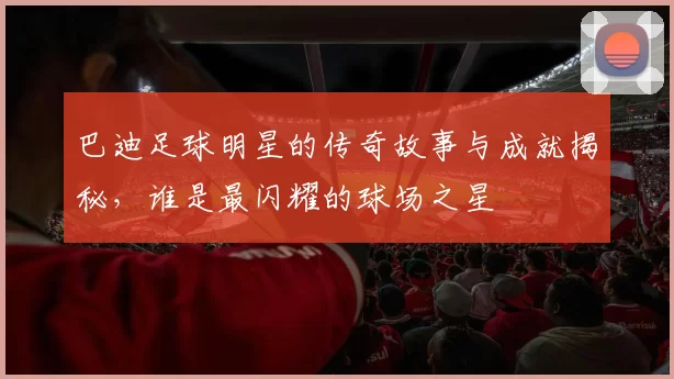 巴迪足球明星的传奇故事与成就揭秘，谁是最闪耀的球场之星