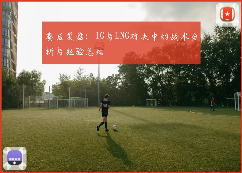 赛后复盘：IG与LNG对决中的战术分析与经验总结