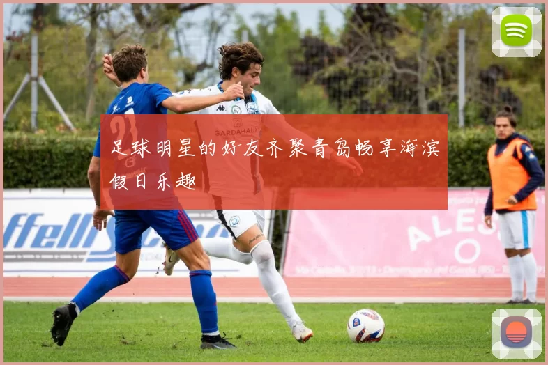 足球明星的好友齐聚青岛畅享海滨假日乐趣
