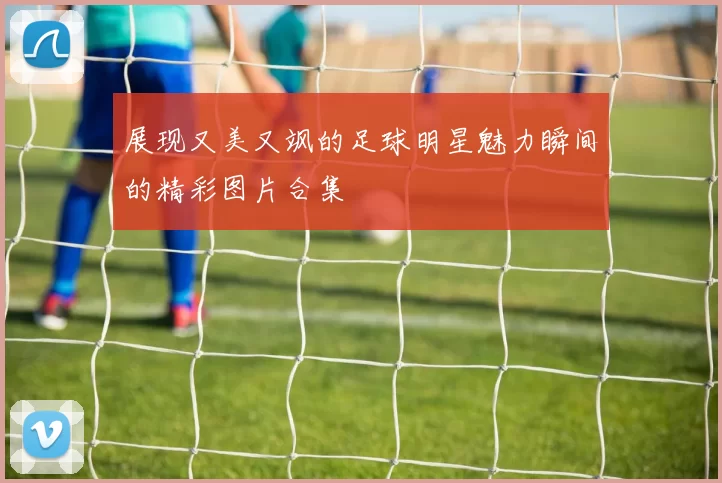 展现又美又飒的足球明星魅力瞬间的精彩图片合集