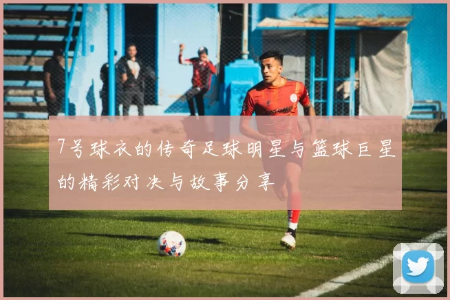 7号球衣的传奇足球明星与篮球巨星的精彩对决与故事分享