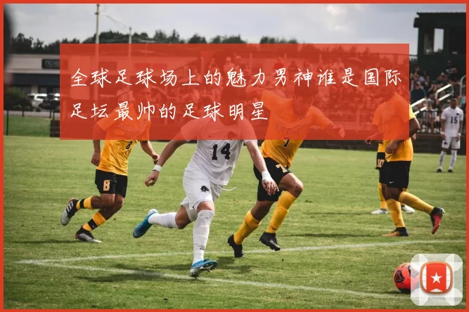 全球足球场上的魅力男神谁是国际足坛最帅的足球明星