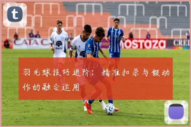 羽毛球技巧进阶：精准扣杀与假动作的融合运用