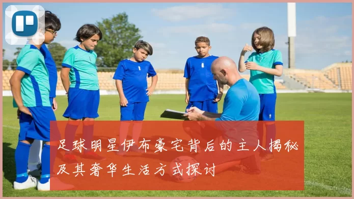 足球明星伊布豪宅背后的主人揭秘及其奢华生活方式探讨