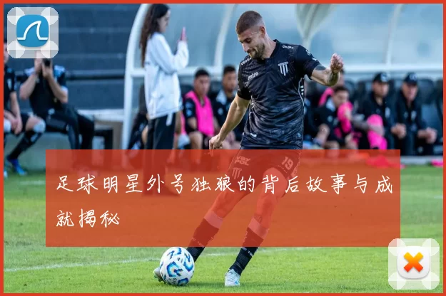 足球明星外号独狼的背后故事与成就揭秘