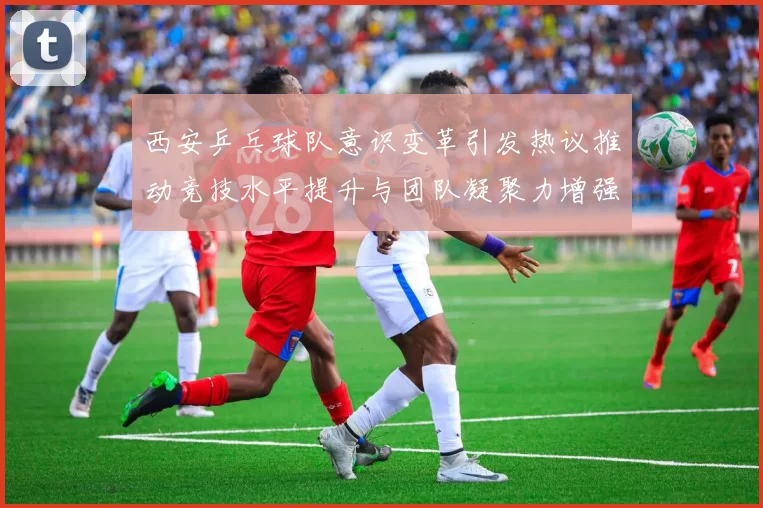 西安乒乓球队意识变革引发热议推动竞技水平提升与团队凝聚力增强