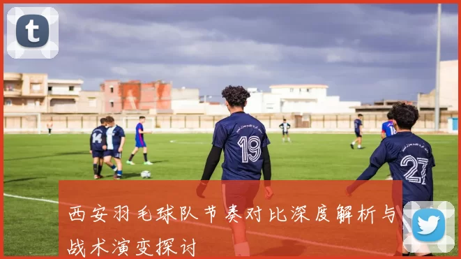 西安羽毛球队节奏对比深度解析与战术演变探讨