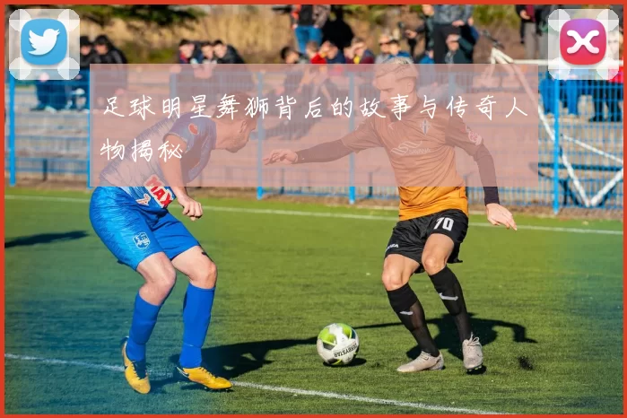 足球明星舞狮背后的故事与传奇人物揭秘