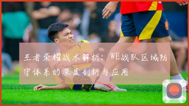 王者荣耀战术解析：WE战队区域防守体系的深度剖析与应用