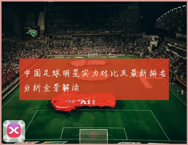 中国足球明星实力对比及最新排名分析全景解读