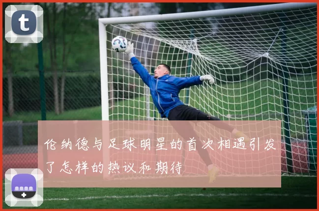 伦纳德与足球明星的首次相遇引发了怎样的热议和期待