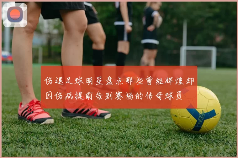 伤退足球明星盘点那些曾经辉煌却因伤病提前告别赛场的传奇球员
