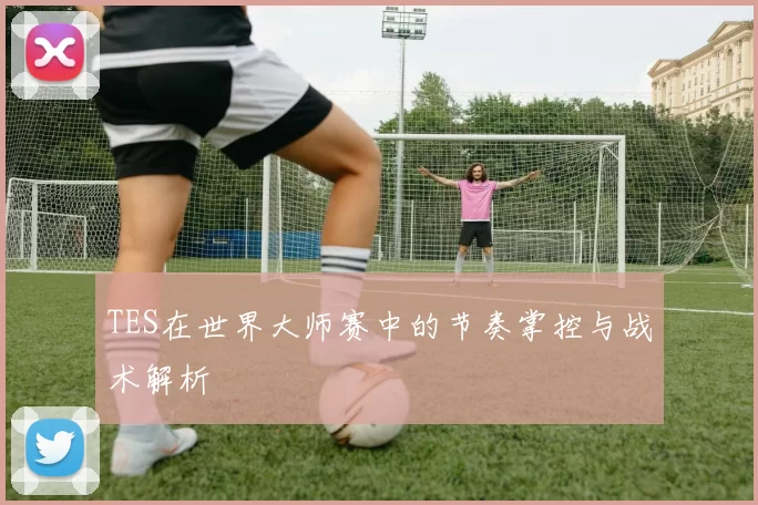 TES在世界大师赛中的节奏掌控与战术解析