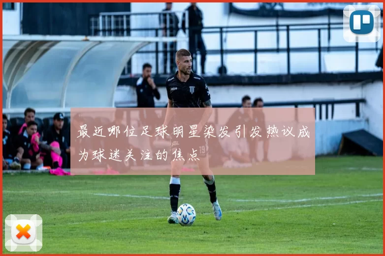 最近哪位足球明星染发引发热议成为球迷关注的焦点