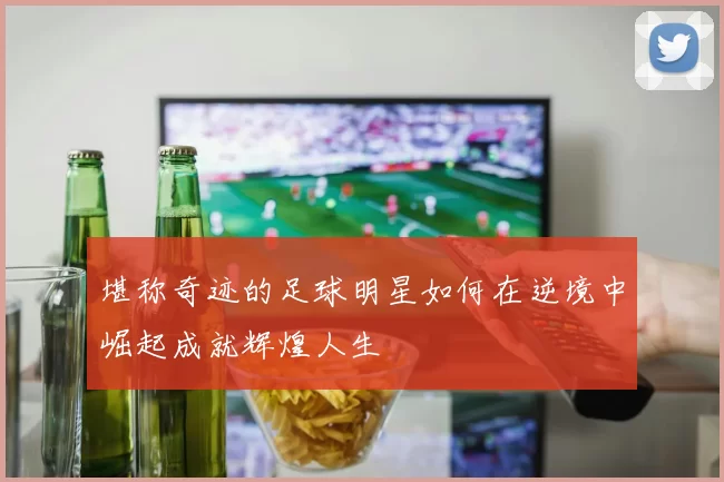 堪称奇迹的足球明星如何在逆境中崛起成就辉煌人生