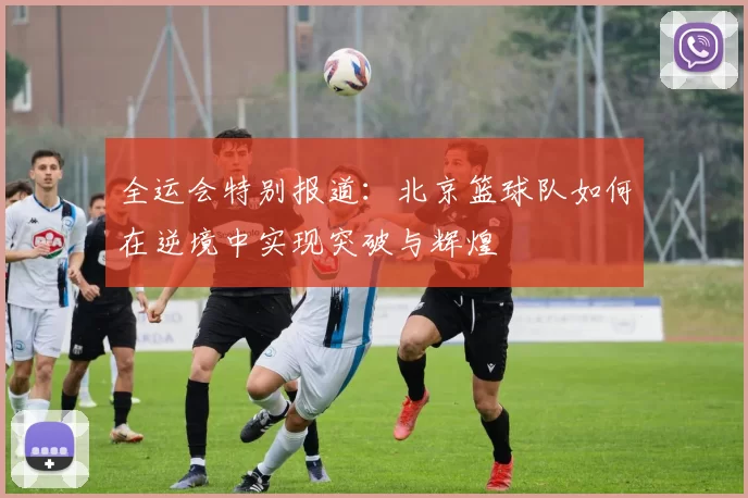 全运会特别报道：北京篮球队如何在逆境中实现突破与辉煌
