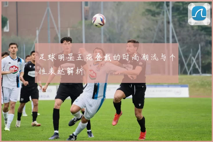 足球明星五花叠戴的时尚潮流与个性表达解析