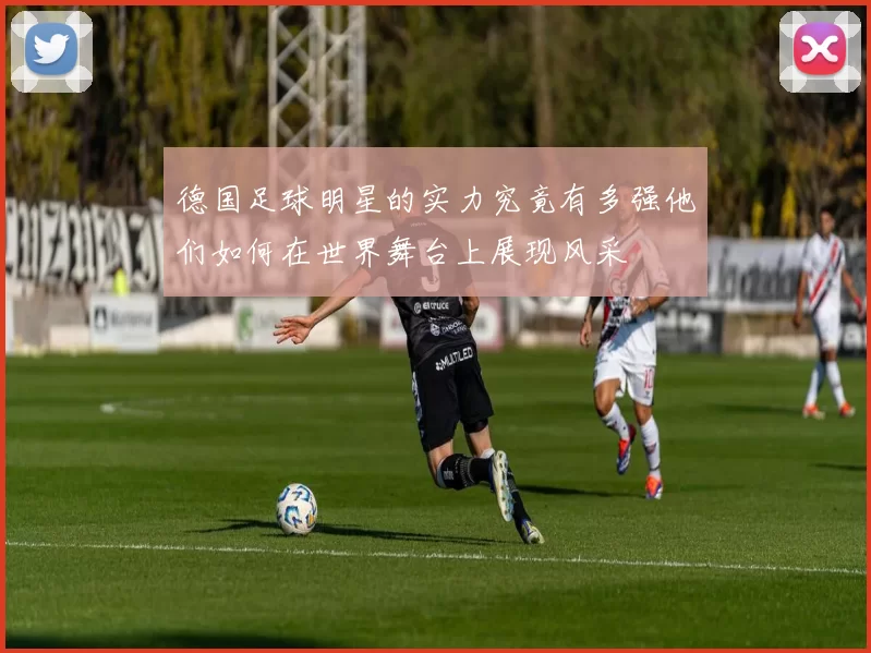 德国足球明星的实力究竟有多强他们如何在世界舞台上展现风采