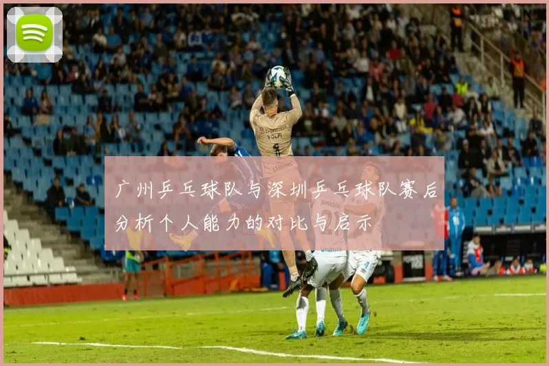 广州乒乓球队与深圳乒乓球队赛后分析个人能力的对比与启示