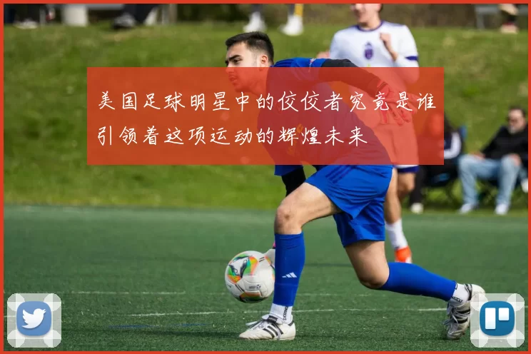 美国足球明星中的佼佼者究竟是谁引领着这项运动的辉煌未来