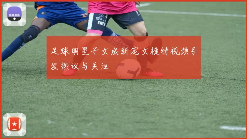 足球明星子女成新宠女模特视频引发热议与关注