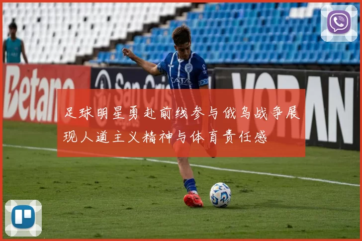 足球明星勇赴前线参与俄乌战争展现人道主义精神与体育责任感
