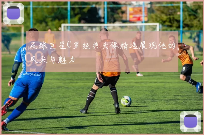 足球巨星C罗经典头像精选展现他的风采与魅力