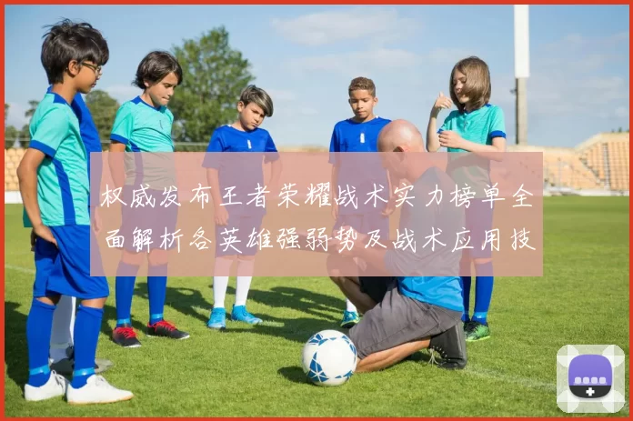 权威发布王者荣耀战术实力榜单全面解析各英雄强弱势及战术应用技巧