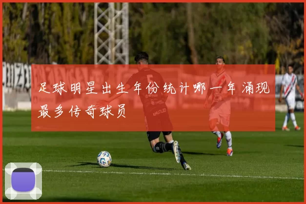 足球明星出生年份统计哪一年涌现最多传奇球员