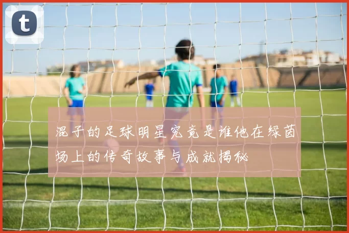 混子的足球明星究竟是谁他在绿茵场上的传奇故事与成就揭秘