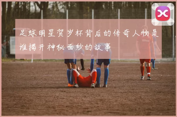 足球明星贺岁杯背后的传奇人物是谁揭开神秘面纱的故事