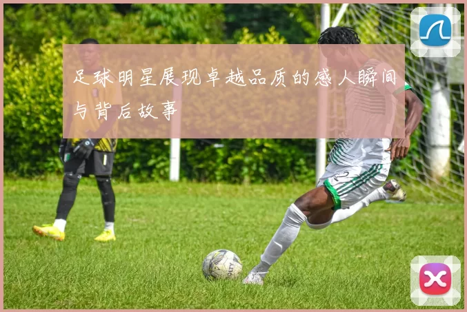 足球明星展现卓越品质的感人瞬间与背后故事
