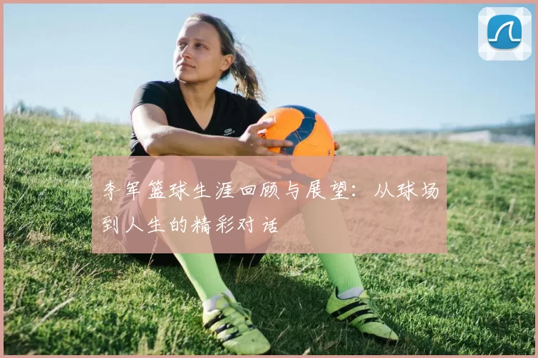 李军篮球生涯回顾与展望：从球场到人生的精彩对话