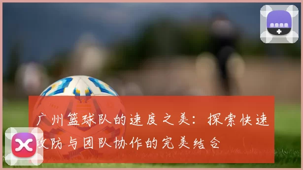 广州篮球队的速度之美：探索快速攻防与团队协作的完美结合